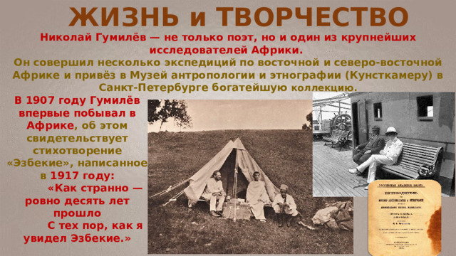ЖИЗНЬ и ТВОРЧЕСТВО Николай Гумилёв — не только поэт, но и один из крупнейших исследователей Африки.  Он совершил несколько экспедиций по восточной и северо-восточной Африке и привёз в Музей антропологии и этнографии (Кунсткамеру) в Санкт-Петербурге богатейшую коллекцию.   В 1907 году Гумилёв впервые побывал в Африке , об этом свидетельствует стихотворение «Эзбекие», написанное в 1917 году:  «Как странно — ровно десять лет прошло  С тех пор, как я увидел Эзбекие.»   
