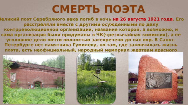 Великий поэт Серебряного века погиб в ночь на 26 августа 1921 года . Его расстреляли вместе с другими осужденными по делу контрреволюционной организации, название которой, а возможно, и сама организация были придуманы в ЧК(чрезвычайная комиссия), а ее уголовное дело почти полностью засекречено до сих пор. В Санкт-Петербурге нет памятника Гумилеву, но там, где закончилась жизнь поэта, есть неофициальный, народный мемориал жертвам красного террора. СМЕРТЬ ПОЭТА 