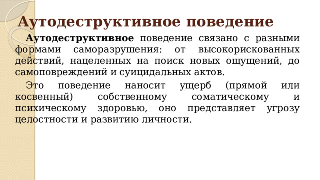 Аутодеструктивное поведение   Аутодеструктивное поведение связано с разными формами саморазрушения: от высокорискованных действий, нацеленных на поиск новых ощущений, до самоповреждений и суицидальных актов.  Это поведение наносит ущерб (прямой или косвенный) собственному соматическому и психическому здоровью, оно представляет угрозу целостности и развитию личности. 