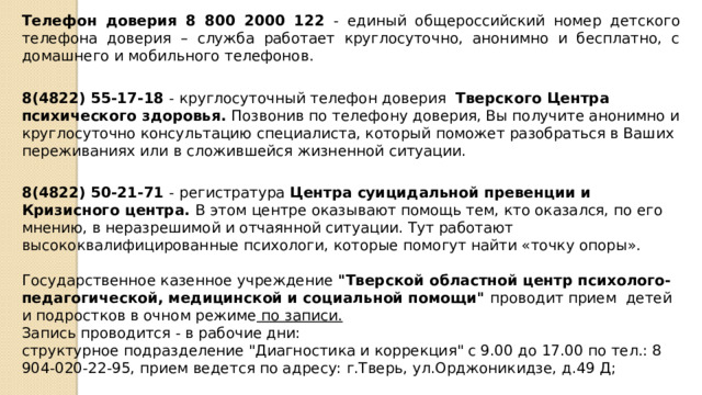 Телефон доверия 8 800 2000 122 - единый общероссийский номер детского телефона доверия – служба работает круглосуточно, анонимно и бесплатно, с домашнего и мобильного телефонов. 8(4822) 55-17-18 - круглосуточный телефон доверия Тверского Центра психического здоровья. Позвонив по телефону доверия, Вы получите анонимно и круглосуточно консультацию специалиста, который поможет разобраться в Ваших переживаниях или в сложившейся жизненной ситуации.    8(4822) 50-21-71 - регистратура Центра суицидальной превенции и Кризисного центра. В этом центре оказывают помощь тем, кто оказался, по его мнению, в неразрешимой и отчаянной ситуации. Тут работают высококвалифицированные психологи, которые помогут найти «точку опоры». Государственное казенное учреждение 