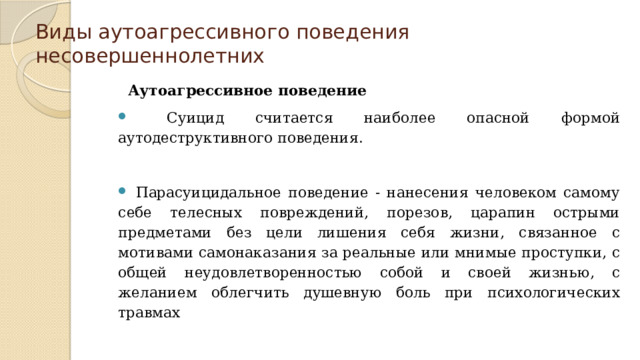 Виды аутоагрессивного поведения несовершеннолетних Аутоагрессивное поведение  Суицид считается наиболее опасной формой аутодеструктивного поведения. Парасуицидальное поведение - нанесения человеком самому себе телесных повреждений, порезов, царапин острыми предметами без цели лишения себя жизни, связанное с мотивами самонаказания за реальные или мнимые проступки, с общей неудовлетворенностью собой и своей жизнью, с желанием облегчить душевную боль при психологических травмах 