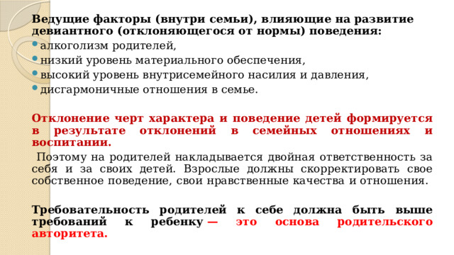 Ведущие факторы (внутри семьи), влияющие на развитие девиантного (отклоняющегося от нормы) поведения: алкоголизм родителей, низкий уровень материального обеспечения, высокий уровень внутрисемейного насилия и давления, дисгармоничные отношения в семье. Отклонение черт характера и поведение детей формируется в результате отклонений в семейных отношениях и воспитании.  Поэтому на родителей накладывается двойная ответственность за себя и за своих детей. Взрослые должны скорректировать свое собственное поведение, свои нравственные качества и отношения.  Требовательность родителей к себе должна быть выше требований к ребенку  — это основа родительского авторитета. 