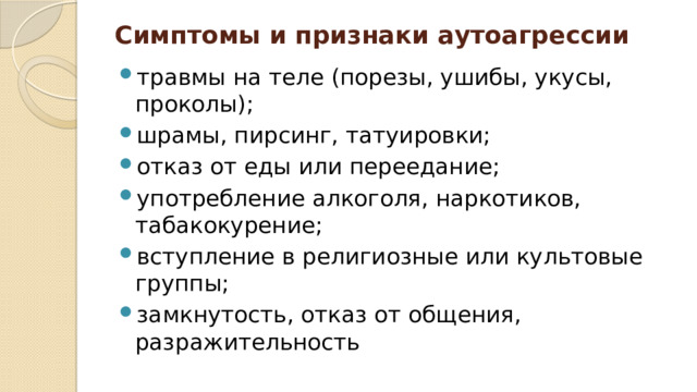 Симптомы и признаки аутоагрессии   травмы на теле (порезы, ушибы, укусы, проколы); шрамы, пирсинг, татуировки; отказ от еды или переедание; употребление алкоголя, наркотиков, табакокурение; вступление в религиозные или культовые группы; замкнутость, отказ от общения, разражительность 