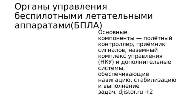 Органы управления беспилотными летательными аппаратами(БПЛА) Основные компоненты — полётный контроллер, приёмник сигналов, наземный комплекс управления (НКУ) и дополнительные системы, обеспечивающие навигацию, стабилизацию и выполнение задач. djistor.ru +2 