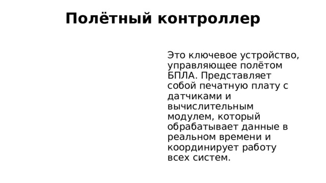 Полётный контроллер   Это ключевое устройство, управляющее полётом БПЛА. Представляет собой печатную плату с датчиками и вычислительным модулем, который обрабатывает данные в реальном времени и координирует работу всех систем.  