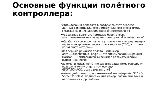 Основные функции полётного контроллера:   стабилизация аппарата в воздухе за счёт анализа данных с инерциального измерительного блока (IMU), гироскопов и акселерометров; dronextech.ru +1 удержание высоты с помощью барометров, ультразвуковых или лазерных сенсоров; dronextech.ru +1 обработка команд от пульта управления и их реализация через электронные регуляторы скорости (ESC), которые управляют моторами;  поддержка режимов полёта (например, Acro — акробатика, Angle — стабилизированный режим, Horizon — компромиссный режим с автоматическим выравниванием);  автоматический полёт по заранее заданному маршруту, возврат в точку старта при помощи GPS/ГЛОНАСС; docs.geoscan.ru +1 взаимодействие с дополнительной периферией: OSD (On Screen Display), подвесами для камер, датчиками тока и напряжения и др.. infouro 