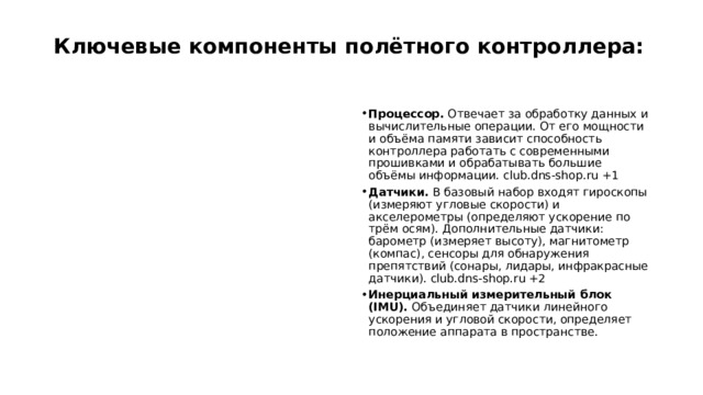 Ключевые компоненты полётного контроллера:   Процессор.  Отвечает за обработку данных и вычислительные операции. От его мощности и объёма памяти зависит способность контроллера работать с современными прошивками и обрабатывать большие объёмы информации. club.dns-shop.ru +1 Датчики.  В базовый набор входят гироскопы (измеряют угловые скорости) и акселерометры (определяют ускорение по трём осям). Дополнительные датчики: барометр (измеряет высоту), магнитометр (компас), сенсоры для обнаружения препятствий (сонары, лидары, инфракрасные датчики). club.dns-shop.ru +2 Инерциальный измерительный блок (IMU).  Объединяет датчики линейного ускорения и угловой скорости, определяет положение аппарата в пространстве.  