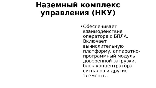 Наземный комплекс управления (НКУ)   Обеспечивает взаимодействие оператора с БПЛА. Включает вычислительную платформу, аппаратно-программный модуль доверенной загрузки, блок концентратора сигналов и другие элементы. 