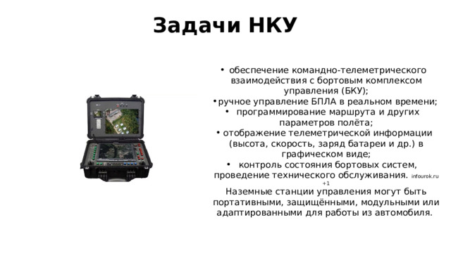Задачи НКУ   обеспечение командно-телеметрического взаимодействия с бортовым комплексом управления (БКУ); ручное управление БПЛА в реальном времени; программирование маршрута и других параметров полёта; отображение телеметрической информации (высота, скорость, заряд батареи и др.) в графическом виде; контроль состояния бортовых систем, проведение технического обслуживания.  infourok.ru +1 Наземные станции управления могут быть портативными, защищёнными, модульными или адаптированными для работы из автомобиля.  