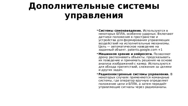Дополнительные системы управления   Системы самонаведения.  Используются в некоторых БПЛА, особенно ударных. Включают датчики положения в пространстве и устройства для формирования управляющих воздействий на исполнительные механизмы. Цель — автоматическое наведение на заданный объект. patents.google.com +1 Машинное зрение и нейросети.  Позволяют дрону распознавать объекты, предсказывать их поведение и принимать решения на основе анализа изображений с камер. Используются для обхода препятствий, слежения за целями и других задач.  Радиоэлектронные системы управления.  В некоторых случаях применяются командные системы, где оператор вручную определяет положение цели и БПЛА, а затем передаёт управляющие сигналы через радиоканалы.  