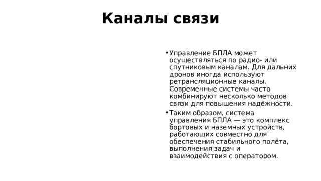 Каналы связи   Управление БПЛА может осуществляться по радио- или спутниковым каналам. Для дальних дронов иногда используют ретрансляционные каналы. Современные системы часто комбинируют несколько методов связи для повышения надёжности.  Таким образом, система управления БПЛА — это комплекс бортовых и наземных устройств, работающих совместно для обеспечения стабильного полёта, выполнения задач и взаимодействия с оператором. 