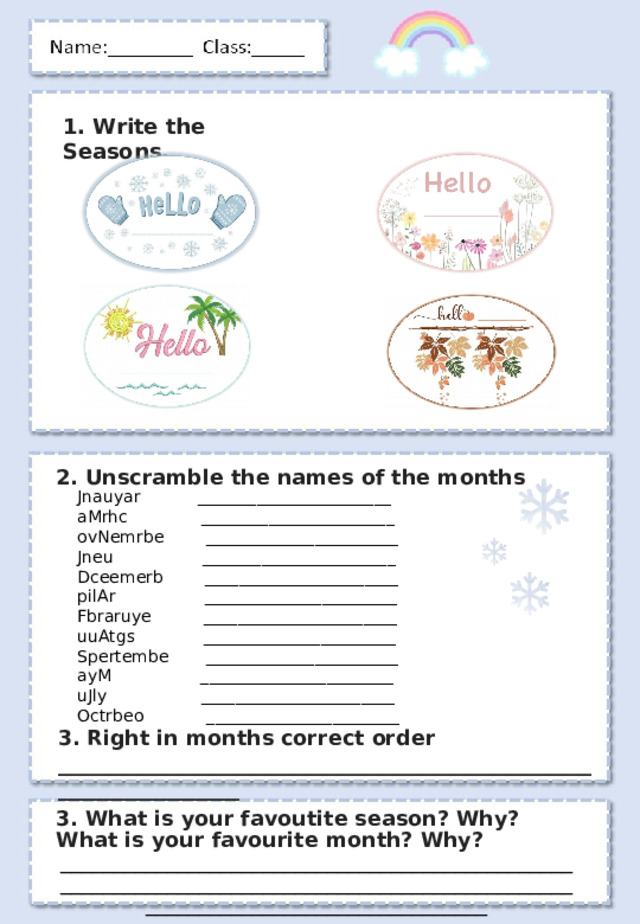 1. Write the Seasons . 2. Unscramble the names of the months Jnauyar _______________________ aMrhc _______________________ ovNemrbe _______________________ Jneu _______________________ Dceemerb _______________________ pilAr _______________________ Fbraruye _______________________ uuAtgs _______________________ Spertembe _______________________ ayM _______________________ uJly _______________________ Octrbeo _______________________ 3. Right in months correct order ___________________________________________________________________ 3. What is your favoutite season? Why? What is your favourite month? Why? ________________________________________________________________________________________________________________________________ 