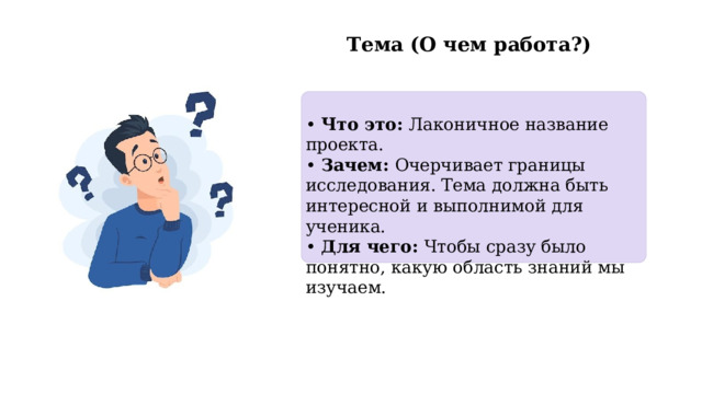  Тема (О чем работа?) • Что это: Лаконичное название проекта. • Зачем: Очерчивает границы исследования. Тема должна быть интересной и выполнимой для ученика. • Для чего: Чтобы сразу было понятно, какую область знаний мы изучаем. 