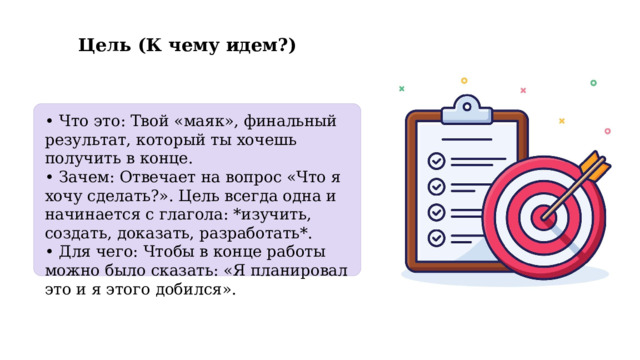  Цель (К чему идем?) • Что это: Твой «маяк», финальный результат, который ты хочешь получить в конце. • Зачем: Отвечает на вопрос «Что я хочу сделать?». Цель всегда одна и начинается с глагола: *изучить, создать, доказать, разработать*. • Для чего: Чтобы в конце работы можно было сказать: «Я планировал это и я этого добился». 