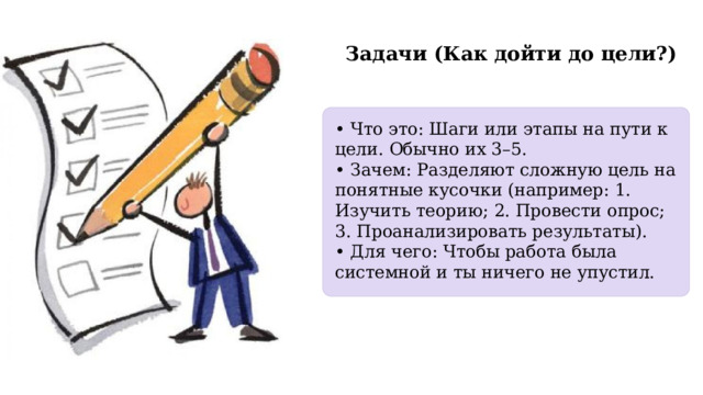  Задачи (Как дойти до цели?) • Что это: Шаги или этапы на пути к цели. Обычно их 3–5. • Зачем: Разделяют сложную цель на понятные кусочки (например: 1. Изучить теорию; 2. Провести опрос; 3. Проанализировать результаты). • Для чего: Чтобы работа была системной и ты ничего не упустил. 