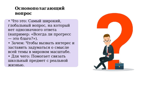 Основополагающий вопрос •  Что это: Самый широкий, глобальный вопрос, на который нет однозначного ответа (например: « Всегда ли прогресс — это благо? » ). •  Зачем: Чтобы вызвать интерес и заставить задуматься о смысле всей темы в мировом масштабе. •  Для чего: Помогает связать школьный предмет с реальной жизнью. 