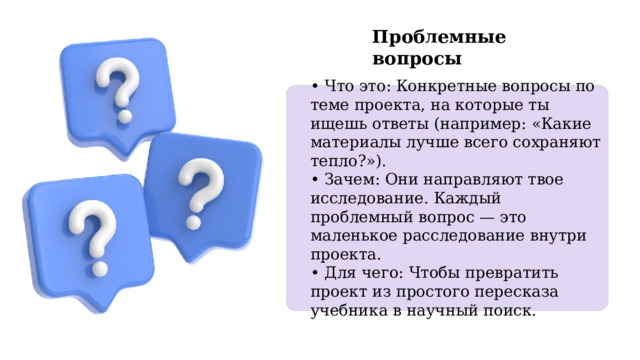 Проблемные вопросы • Что это: Конкретные вопросы по теме проекта, на которые ты ищешь ответы (например: «Какие материалы лучше всего сохраняют тепло?»). • Зачем: Они направляют твое исследование. Каждый проблемный вопрос — это маленькое расследование внутри проекта. • Для чего: Чтобы превратить проект из простого пересказа учебника в научный поиск. 