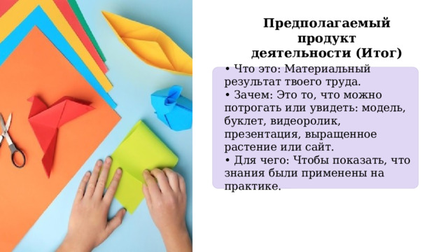 Предполагаемый продукт деятельности (Итог) • Что это: Материальный результат твоего труда. • Зачем: Это то, что можно потрогать или увидеть: модель, буклет, видеоролик, презентация, выращенное растение или сайт. • Для чего: Чтобы показать, что знания были применены на практике. 