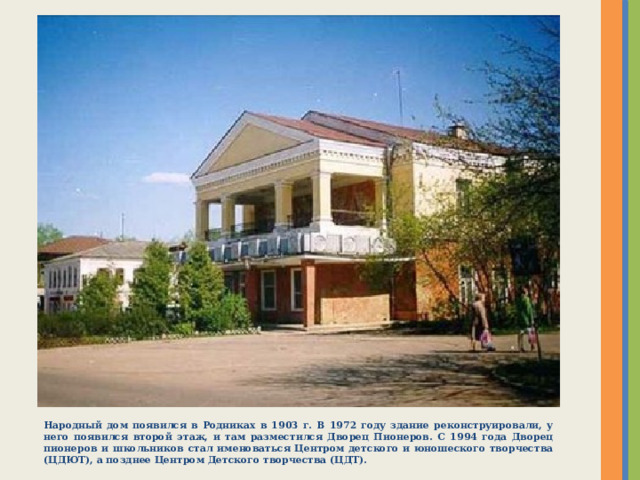 Народный дом появился в Родниках в 1903 г. В 1972 году здание реконструировали, у него появился второй этаж, и там разместился Дворец Пионеров. С 1994 года Дворец пионеров и школьников стал именоваться Центром детского и юношеского творчества (ЦДЮТ), а позднее Центром Детского творчества (ЦДТ). 