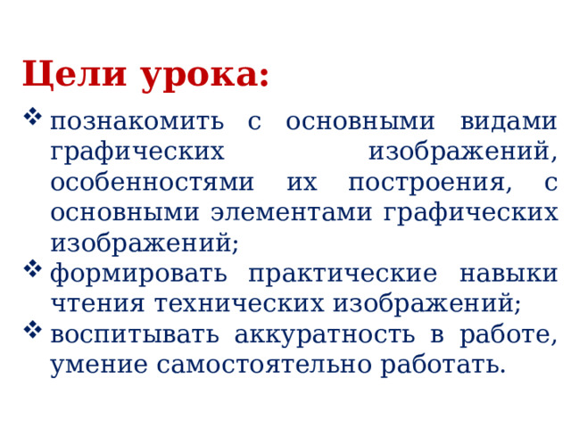 Цели урока:  познакомить с основными видами графических изображений, особенностями их построения, с основными элементами графических изображений; формировать практические навыки чтения технических изображений; воспитывать аккуратность в работе, умение самостоятельно работать. 