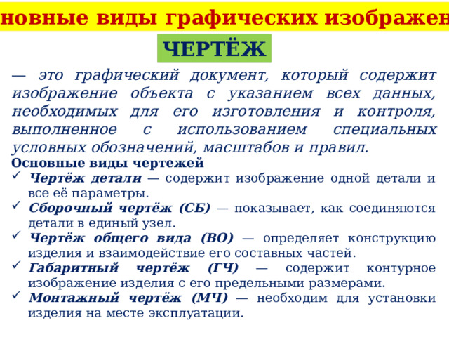 Основные виды графических изображений ЧЕРТЁЖ — это графический документ, который содержит изображение объекта с указанием всех данных, необходимых для его изготовления и контроля, выполненное с использованием специальных условных обозначений, масштабов и правил. Основные виды чертежей Чертёж детали — содержит изображение одной детали и все её параметры. Сборочный чертёж (СБ) — показывает, как соединяются детали в единый узел. Чертёж общего вида (ВО) — определяет конструкцию изделия и взаимодействие его составных частей. Габаритный чертёж (ГЧ) — содержит контурное изображение изделия с его предельными размерами. Монтажный чертёж (МЧ) — необходим для установки изделия на месте эксплуатации. 