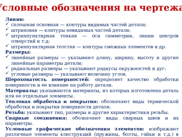 Условные обозначения на чертежах Линии: сплошная основная — контуры видимых частей детали; штриховая — контуры невидимых частей детали; штрихпунктирная тонкая — оси симметрии, линии центров отверстий и т.д; штрихпунктирная толстая — контуры смежных элементов и др. Размеры: линейные размеры — указывают длину, ширину, высоту и другие линейные параметры детали; радиальные размеры — указывают радиусы окружностей и дуг; угловые размеры — указывают величину углов. Шероховатость поверхностей: определяет качество обработки поверхности и ее влияние на работу детали. Материалы: указываются материалы, из которых изготовлена деталь или ее отдельные элементы. Тепловая обработка и покрытия: обозначают виды термической обработки и покрытия поверхности детали. Резьба: указывают тип, размеры и другие характеристики резьбы. Сварные соединения: обозначают виды сварных швов и их параметры. Условные графические обозначения элементов: изображают различные элементы конструкций (пружины, болты, гайки и т.д.) в упрощенном виде. 