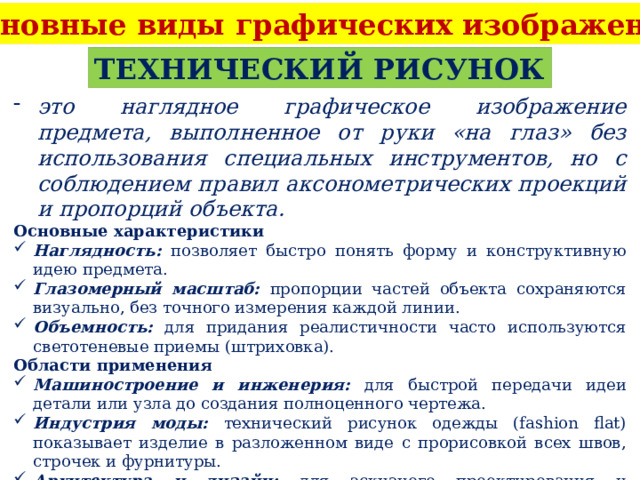 Основные виды графических изображений ТЕХНИЧЕСКИЙ РИСУНОК это наглядное графическое изображение предмета, выполненное от руки «на глаз» без использования специальных инструментов, но с соблюдением правил аксонометрических проекций и пропорций объекта. Основные характеристики Наглядность: позволяет быстро понять форму и конструктивную идею предмета. Глазомерный масштаб: пропорции частей объекта сохраняются визуально, без точного измерения каждой линии. Объемность: для придания реалистичности часто используются светотеневые приемы (штриховка). Области применения Машиностроение и инженерия: для быстрой передачи идеи детали или узла до создания полноценного чертежа. Индустрия моды: технический рисунок одежды (fashion flat) показывает изделие в разложенном виде с прорисовкой всех швов, строчек и фурнитуры. Архитектура и дизайн: для эскизного проектирования и визуализации концепций. 