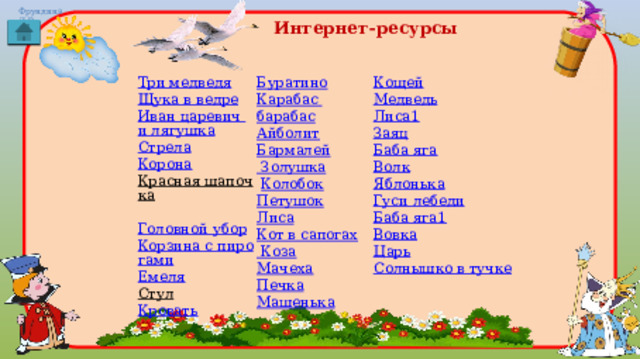 Интернет-ресурсы Кощей Три медведя Медведь Щука в ведре Лиса1 Иван царевич и лягушка Стрела Заяц Баба яга Корона Красная шапочка  Волк Головной убор Яблонька Корзина с пирогами Гуси лебеди Емеля Баба яга1 Вовка Стул  Царь Кровать Солнышко в тучке Буратино Карабас барабас Айболит Бармалей Золушка  Колобок Петушок Лиса Кот в сапогах Коза Мачеха Печка Машенька 