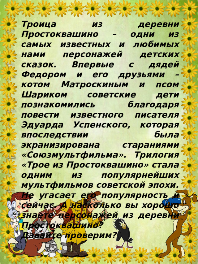 Троица из деревни Простоквашино – одни из самых известных и любимых нами персонажей детских сказок. Впервые с дядей Федором и его друзьями – котом Матроскиным и псом Шариком советские дети познакомились благодаря повести известного писателя Эдуарда Успенского, которая впоследствии была экранизирована стараниями «Союзмультфильма». Трилогия «Трое из Простоквашино» стала одним из популярнейших мультфильмов советской эпохи. Не угасает его популярность и сейчас. А насколько вы хорошо знаете персонажей из деревни Простоквашино? Давайте проверим? 