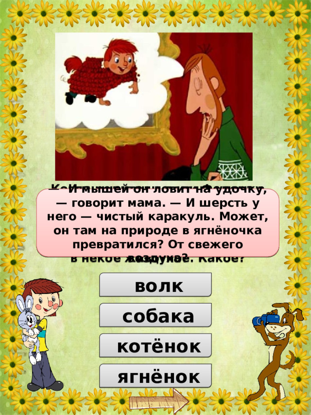 Когда родители дяди Федора в ужасе читали письмо, к которому приложил руку (лапу) каждый из простоквашинской троицы, они решили, что их сын превратился в некое животное. Какое? —  И мышей он ловит на удочку, — говорит мама. — И шерсть у него — чистый каракуль. Может, он там на природе в ягнёночка превратился? От свежего воздуха?  волк  собака  котёнок  ягнёнок 