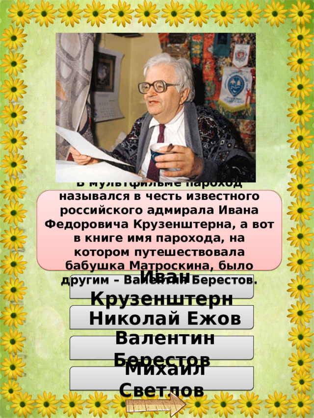 Как в повести Эдуарда Успенского назывался пароход, на котором плавала бабушка Матроскина? В мультфильме пароход назывался в честь известного российского адмирала Ивана Федоровича Крузенштерна, а вот в книге имя парохода, на котором путешествовала бабушка Матроскина, было другим – Валентин Берестов.  Иван Крузенштерн  Николай Ежов  Валентин Берестов  Михаил Светлов 