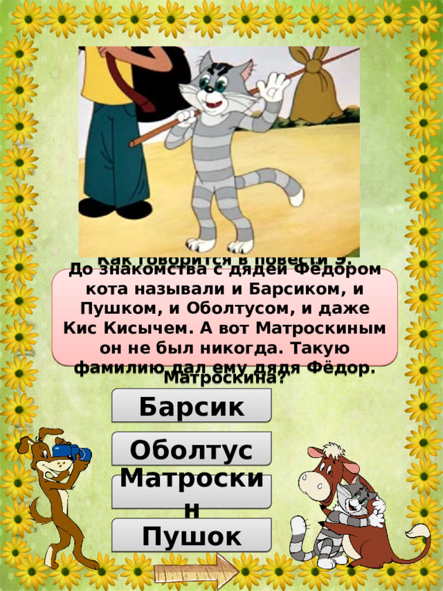 Как говорится в повести Э. Успенского, у кота Матроскина до знакомства с дядей Федором было много имён. Как только его не называли… А каким именем никогда не называли Матроскина? До знакомства с дядей Фёдором кота называли и Барсиком, и Пушком, и Оболтусом, и даже Кис Кисычем. А вот Матроскиным он не был никогда. Такую фамилию дал ему дядя Фёдор. Барсик Оболтус Матроскин Пушок 