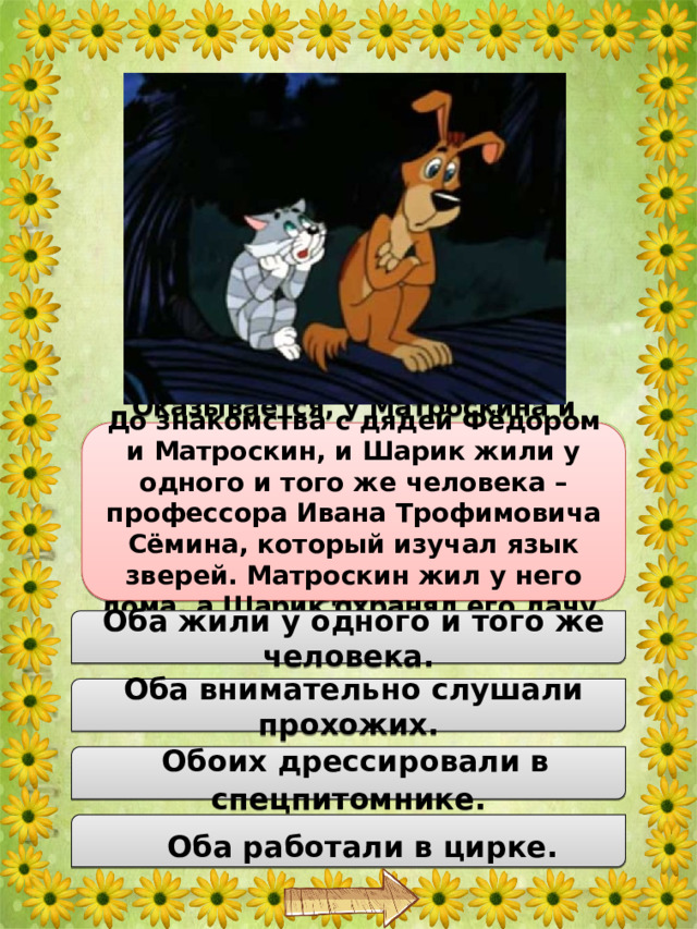 Оказывается, у Матроскина и Шарика есть одно интересное сходство, благодаря которому они научились говорить ещё до знакомства с дядей Федором. В чём же схожесть зверушек дяди Фёдора? До знакомства с дядей Фёдором и Матроскин, и Шарик жили у одного и того же человека – профессора Ивана Трофимовича Сёмина, который изучал язык зверей. Матроскин жил у него дома, а Шарик охранял его дачу.  Оба жили у одного и того же человека.  Оба внимательно слушали прохожих.  Обоих дрессировали в спецпитомнике.  Оба работали в цирке. 