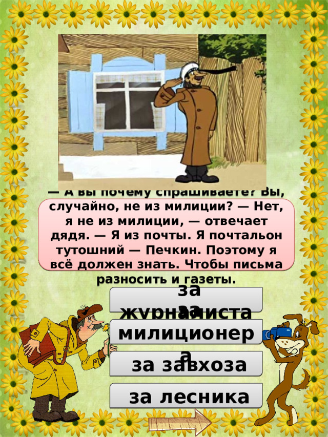 За кого принял дядя Фёдор почтальона Печкина при первой встрече? — А вы почему спрашиваете? Вы, случайно, не из милиции? — Нет, я не из милиции, — отвечает дядя. — Я из почты. Я почтальон тутошний — Печкин. Поэтому я всё должен знать. Чтобы письма разносить и газеты.  за журналиста  за милиционера  за завхоза  за лесника 