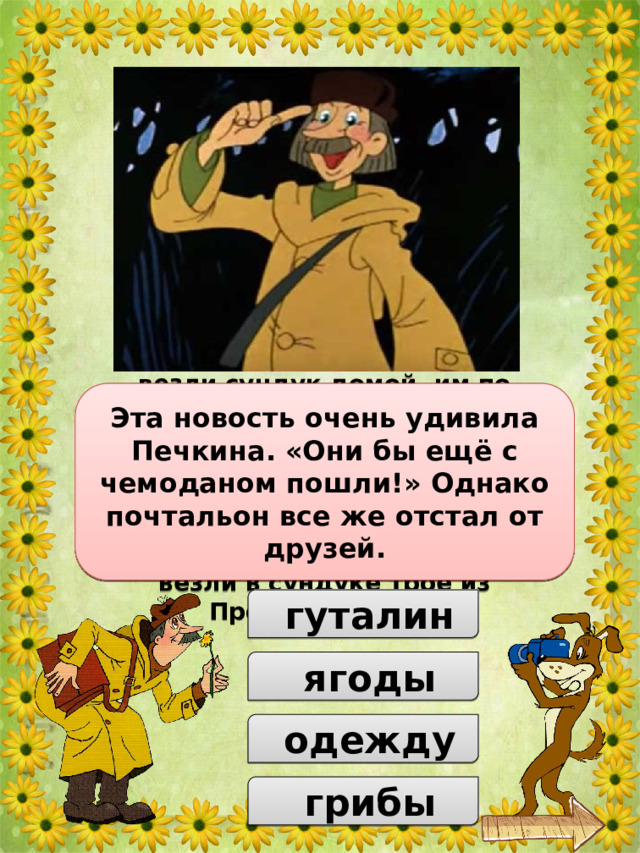 Когда друзья нашли клад и везли сундук домой, им по дороге встретился Печкин. Разумеется, почтальон поинтересовался, что они везут в сундуке. Хитрый Матроскин решил обмануть Печкина. Так что же, по словам Матроскина, везли в сундуке трое из Простоквашино? Эта новость очень удивила Печкина. «Они бы ещё с чемоданом пошли!» Однако почтальон все же отстал от друзей.  гуталин  ягоды  одежду  грибы 