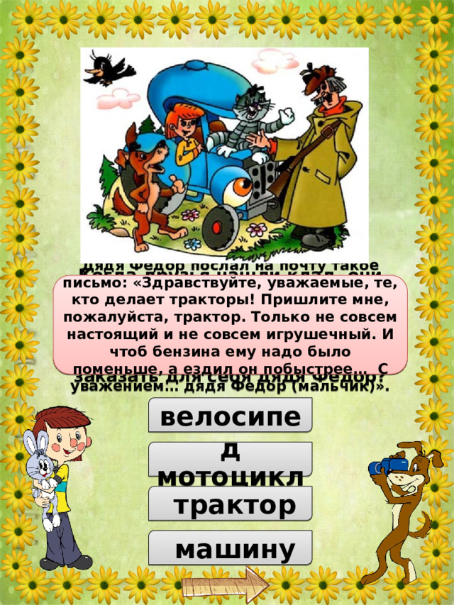 Когда друзья нашли клад, они решили купить себе то, что нужно для счастья. В итоге Матроскин выбрал себе корову, Шарик – ружьё. А что решил заказать для себя дядя Фёдор? Дядя Фёдор послал на почту такое письмо: «Здравствуйте, уважаемые, те, кто делает тракторы! Пришлите мне, пожалуйста, трактор. Только не совсем настоящий и не совсем игрушечный. И чтоб бензина ему надо было поменьше, а ездил он побыстрее… С уважением… дядя Федор (мальчик)».  велосипед  мотоцикл  трактор  машину 