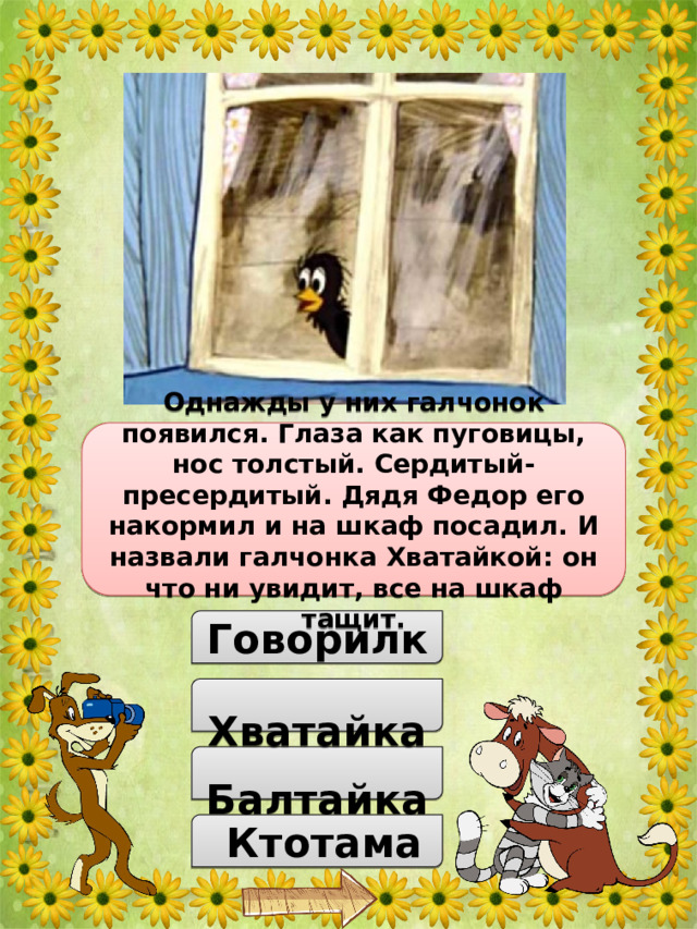 Как звали галчонка, который появился в доме у дяди Федора, Матроскина и Шарика? Однажды у них галчонок появился. Глаза как пуговицы, нос толстый. Сердитый-пресердитый. Дядя Федор его накормил и на шкаф посадил. И назвали галчонка Хватайкой: он что ни увидит, все на шкаф тащит.  Говорилка  Хватайка  Балтайка  Ктотама 