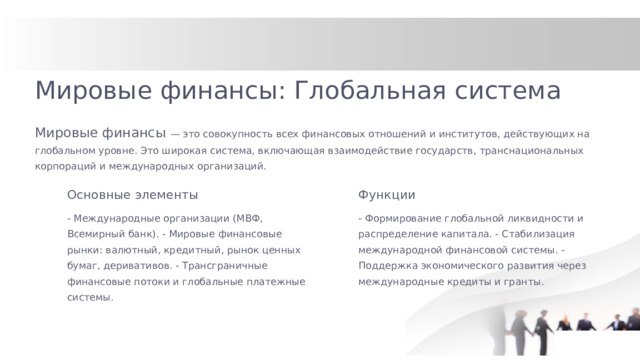 Мировые финансы: Глобальная система Мировые финансы — это совокупность всех финансовых отношений и институтов, действующих на глобальном уровне. Это широкая система, включающая взаимодействие государств, транснациональных корпораций и международных организаций. Основные элементы Функции - Международные организации (МВФ, Всемирный банк). - Мировые финансовые рынки: валютный, кредитный, рынок ценных бумаг, деривативов. - Трансграничные финансовые потоки и глобальные платежные системы. - Формирование глобальной ликвидности и распределение капитала. - Стабилизация международной финансовой системы. - Поддержка экономического развития через международные кредиты и гранты.  