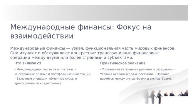 Международные финансы: Фокус на взаимодействии Международные финансы — узкая, функциональная часть мировых финансов. Они изучают и обслуживают конкретные трансграничные финансовые операции между двумя или более странами и субъектами. Что включают Практическое значение - Международная торговля и платежи. - Иностранные прямые и портфельные инвестиции. - Валютные операции, обменные курсы и трансграничное кредитование. - Управление валютными рисками и резервами. - Условия входа/выхода инвестиций. - Правила расчётов между импортёрами и экспортёрами.  