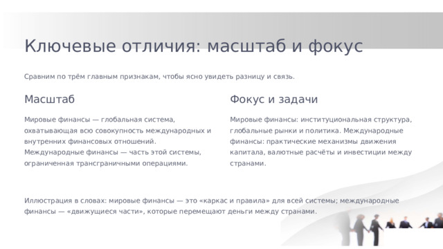 Ключевые отличия: масштаб и фокус Сравним по трём главным признакам, чтобы ясно увидеть разницу и связь. Масштаб Фокус и задачи Мировые финансы — глобальная система, охватывающая всю совокупность международных и внутренних финансовых отношений. Международные финансы — часть этой системы, ограниченная трансграничными операциями. Мировые финансы: институциональная структура, глобальные рынки и политика. Международные финансы: практические механизмы движения капитала, валютные расчёты и инвестиции между странами. Иллюстрация в словах: мировые финансы — это «каркас и правила» для всей системы; международные финансы — «движущиеся части», которые перемещают деньги между странами.  