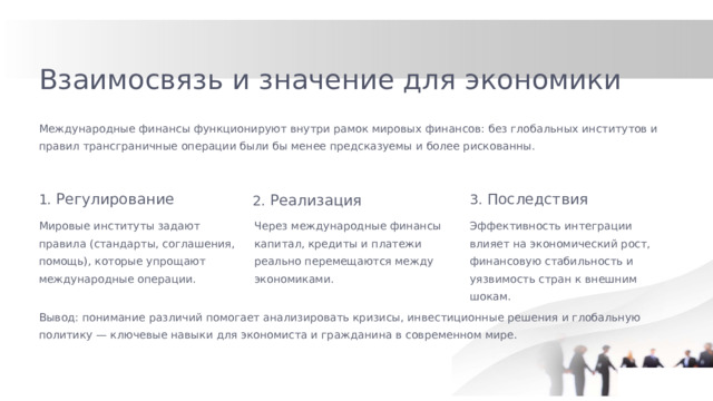 Взаимосвязь и значение для экономики Международные финансы функционируют внутри рамок мировых финансов: без глобальных институтов и правил трансграничные операции были бы менее предсказуемы и более рискованны. 1. Регулирование 3. Последствия 2. Реализация Мировые институты задают правила (стандарты, соглашения, помощь), которые упрощают международные операции. Через международные финансы капитал, кредиты и платежи реально перемещаются между экономиками. Эффективность интеграции влияет на экономический рост, финансовую стабильность и уязвимость стран к внешним шокам. Вывод: понимание различий помогает анализировать кризисы, инвестиционные решения и глобальную политику — ключевые навыки для экономиста и гражданина в современном мире.  