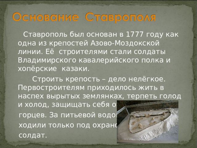 Ставрополь был основан в 1777 году как одна из крепостей Азово-Моздокской линии. Её строителями стали солдаты Владимирского кавалерийского полка и хопёрские казаки.  Строить крепость – дело нелёгкое. Первостроителям приходилось жить в наспех вырытых землянках, терпеть голод и холод, защищать себя от набегов  горцев. За питьевой водой  ходили только под охраной  солдат. 