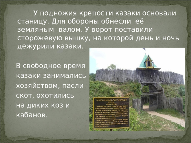  У подножия крепости казаки основали станицу. Для обороны обнесли её земляным валом. У ворот поставили сторожевую вышку, на которой день и ночь дежурили казаки.  В свободное время  казаки занимались  хозяйством, пасли  скот, охотились  на диких коз и  кабанов. 