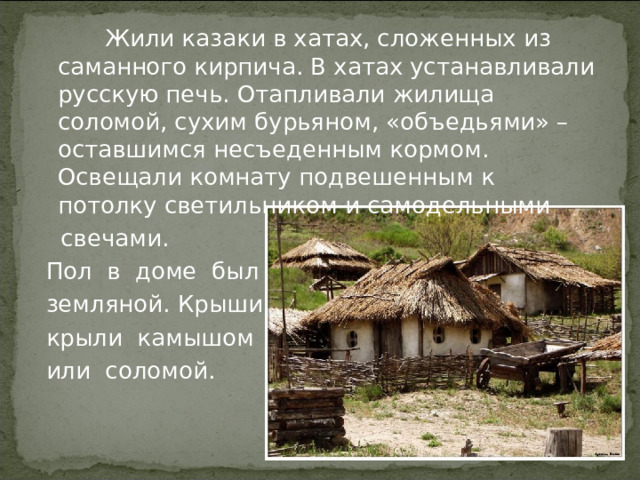  Жили казаки в хатах, сложенных из саманного кирпича. В хатах устанавливали русскую печь. Отапливали жилища соломой, сухим бурьяном, «объедьями» – оставшимся несъеденным кормом. Освещали комнату подвешенным к потолку светильником и самодельными  свечами.  Пол в доме был  земляной. Крыши  крыли камышом  или соломой. 