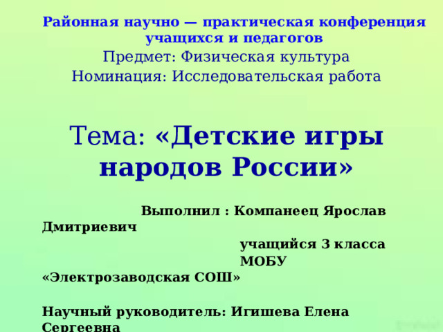 Районная научно — практическая конференция учащихся и педагогов Предмет: Физическая культура Номинация: Исследовательская работа Тема: «Детские игры народов России»  Выполнил : Компанеец Ярослав Дмитриевич  учащийся 3 класса  МОБУ «Электрозаводская СОШ»  Научный руководитель: Игишева Елена Сергеевна  учитель начальных классов  МОБУ «Электрозаводская СОШ» 