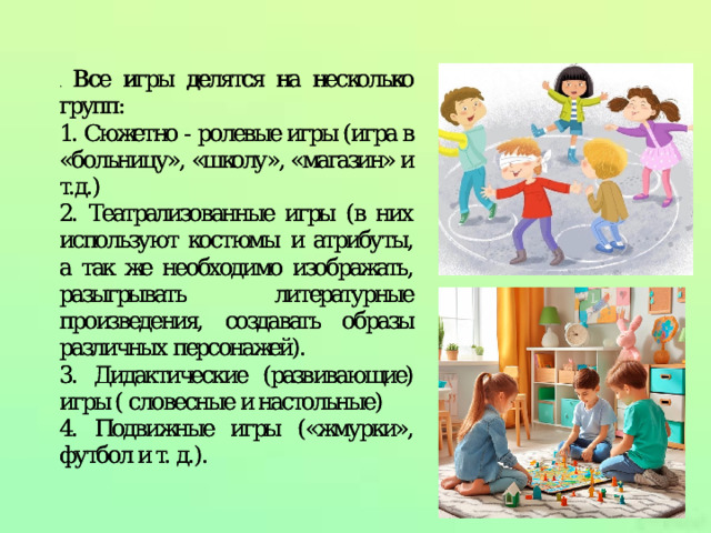 . Все игры делятся на несколько групп:  Все игры делятся на несколько групп: 1. Сюжетно - ролевые игры (игра в «больницу», «школу», «магазин» и т.д.) 1. Сюжетно - ролевые игры (игра в «больницу», «школу», «магазин» и т.д.) 2. Театрализованные игры (в них используют костюмы и атрибуты, а так же необходимо изображать, разыгрывать литературные произведения, создавать образы различных персонажей). 2. Театрализованные игры (в них используют костюмы и атрибуты, а так же необходимо изображать, разыгрывать литературные произведения, создавать образы различных персонажей). 3. Дидактические (развивающие) игры ( словесные и настольные) словесные и настольные) 3. Дидактические (развивающие) игры ( словесные и настольные) словесные и настольные) 4. Подвижные игры («жмурки», футбол и т. д.). 4. Подвижные игры («жмурки», футбол и т. д.). 