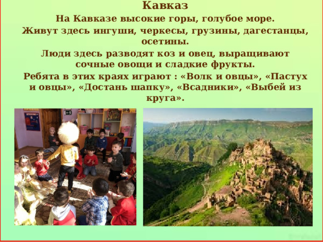     Кавказ На Кавказе высокие горы, голубое море. Живут здесь ингуши, черкесы, грузины, дагестанцы, осетины. Люди здесь разводят коз и овец, выращивают сочные овощи и сладкие фрукты. Ребята в этих краях играют : «Волк и овцы», «Пастух и овцы», «Достань шапку», «Всадники», «Выбей из круга».     