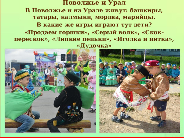   Поволжье и Урал В Поволжье и на Урале живут: башкиры, татары, калмыки, мордва, марийцы. В какие же игры играют тут дети? «Продаем горшки», «Серый волк», «Скок-перескок», «Липкие пеньки», «Иголка и нитка», «Дудочка»     