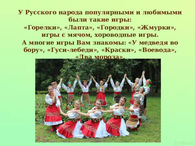 У Русского народа популярными и любимыми были такие игры: «Горелки», «Лапта», «Городки», «Жмурки», игры с мячом, хороводные игры. А многие игры Вам знакомы: «У медведя во бору», «Гуси-лебеди», «Краски», «Воевода», «Два мороза». 
