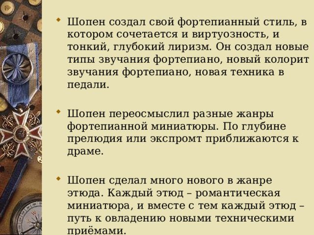Шопен создал свой фортепианный стиль, в котором сочетается и виртуозность, и тонкий, глубокий лиризм. Он создал новые типы звучания фортепиано, новый колорит звучания фортепиано, новая техника в педали. Шопен переосмыслил разные жанры фортепианной миниатюры. По глубине прелюдия или экспромт приближаются к драме. Шопен сделал много нового в жанре этюда. Каждый этюд – романтическая миниатюра, и вместе с тем каждый этюд – путь к овладению новыми техническими приёмами. 